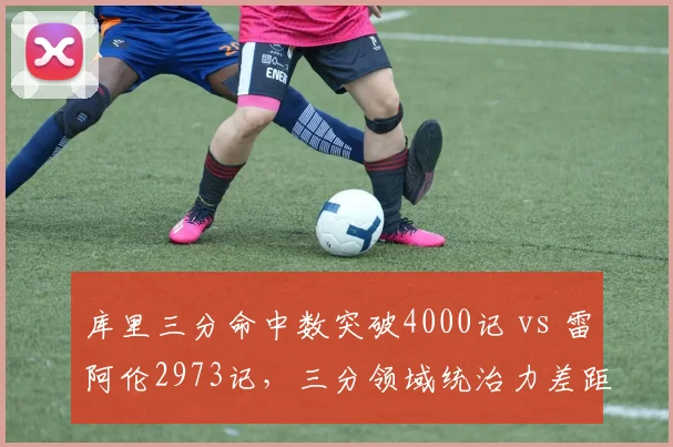 库里三分命中数突破4000记 vs 雷阿伦2973记,三分领域统治力差距拉大