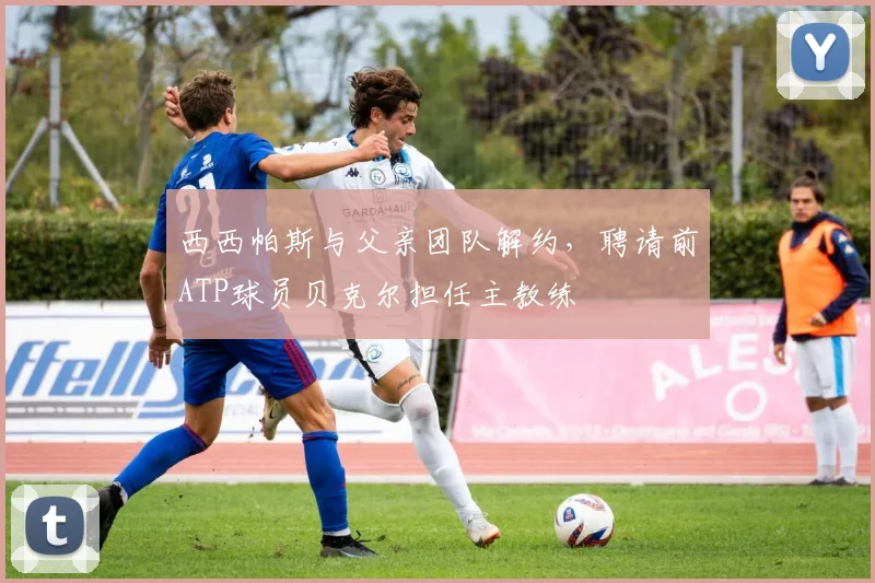 西西帕斯与父亲团队解约,聘请前ATP球员贝克尔担任主教练