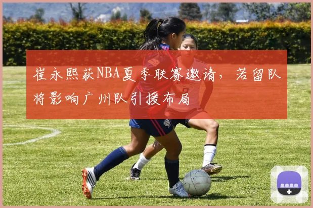 崔永熙获NBA夏季联赛邀请,若留队将影响广州队引援布局