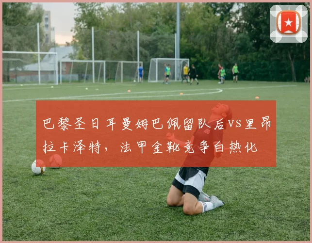 巴黎圣日耳曼姆巴佩留队后vs里昂拉卡泽特,法甲金靴竞争白热化